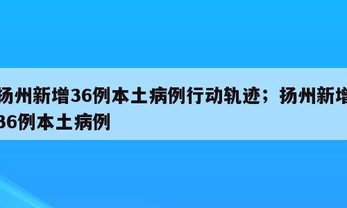 扬州新增36例本土病例行动轨迹；扬州新增36例本土病例