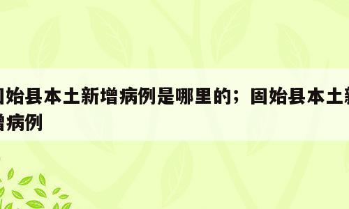 固始县本土新增病例是哪里的；固始县本土新增病例
