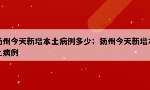 扬州今天新增本土病例多少；扬州今天新增本土病例