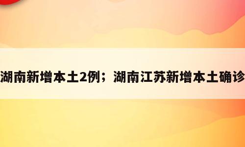 湖南新增本土2例；湖南江苏新增本土确诊