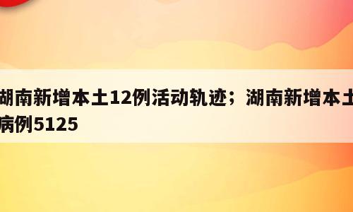 湖南新增本土12例活动轨迹；湖南新增本土病例5125