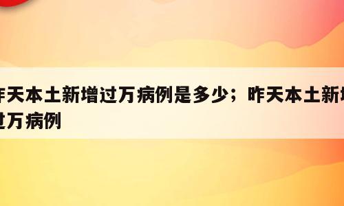 昨天本土新增过万病例是多少；昨天本土新增过万病例