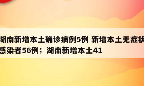 湖南新增本土确诊病例5例 新增本土无症状感染者56例；湖南新增本土41