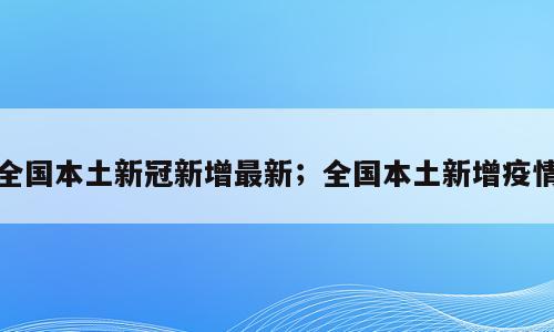 全国本土新冠新增最新；全国本土新增疫情