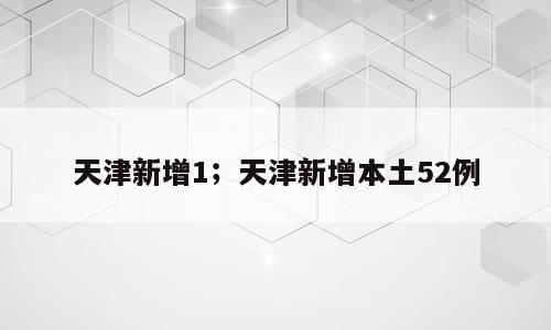 天津新增1；天津新增本土52例