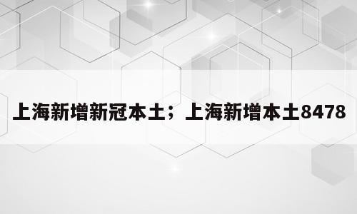 上海新增新冠本土；上海新增本土8478