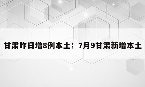 甘肃昨日增8例本土；7月9甘肃新增本土