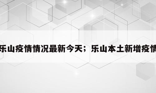 乐山疫情情况最新今天；乐山本土新增疫情