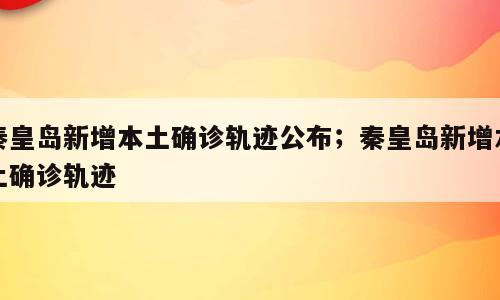秦皇岛新增本土确诊轨迹公布；秦皇岛新增本土确诊轨迹