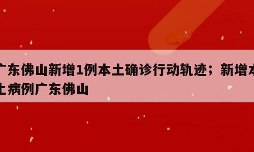 广东佛山新增1例本土确诊行动轨迹；新增本土病例广东佛山