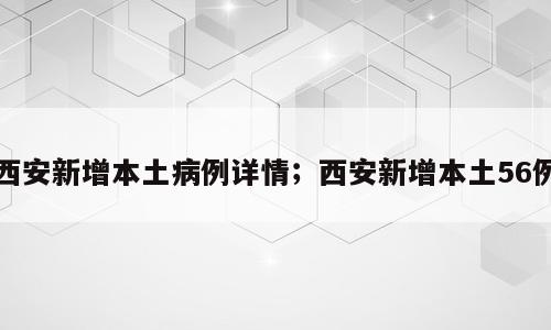 西安新增本土病例详情；西安新增本土56例