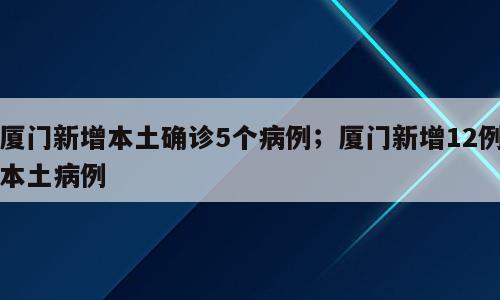厦门新增本土确诊5个病例；厦门新增12例本土病例