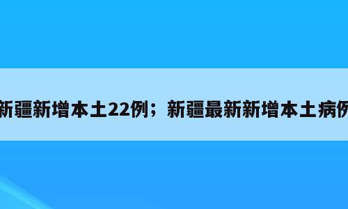 新疆新增本土22例；新疆最新新增本土病例