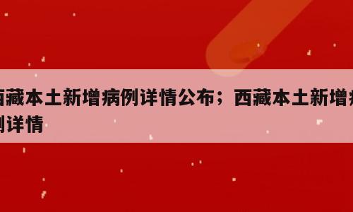 西藏本土新增病例详情公布；西藏本土新增病例详情