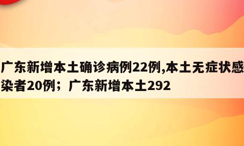 广东新增本土确诊病例22例,本土无症状感染者20例；广东新增本土292