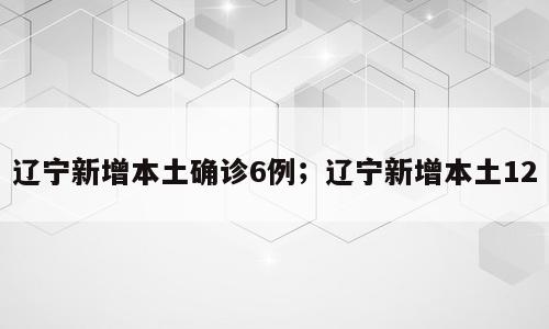 辽宁新增本土确诊6例；辽宁新增本土12