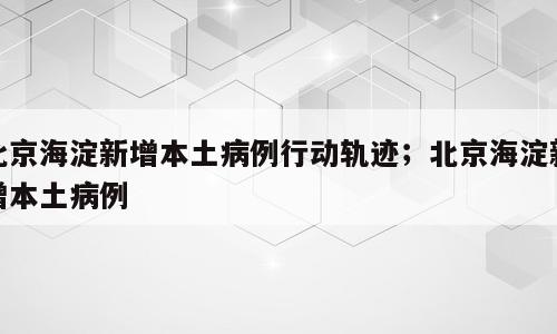 北京海淀新增本土病例行动轨迹；北京海淀新增本土病例