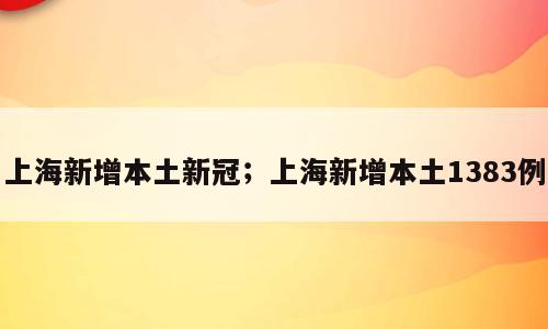 上海新增本土新冠；上海新增本土1383例