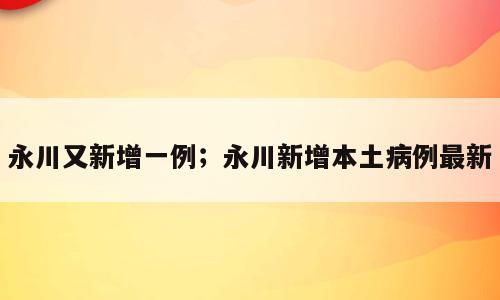 永川又新增一例；永川新增本土病例最新
