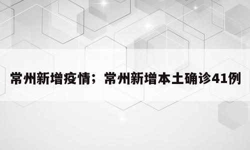 常州新增疫情；常州新增本土确诊41例