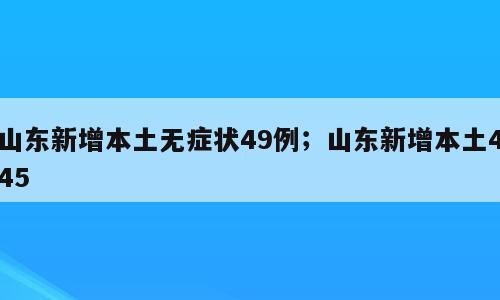 山东新增本土无症状49例；山东新增本土445