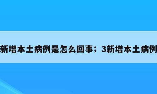 新增本土病例是怎么回事；3新增本土病例