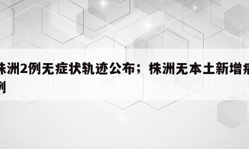 株洲2例无症状轨迹公布；株洲无本土新增病例
