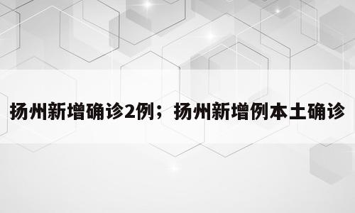 扬州新增确诊2例；扬州新增例本土确诊