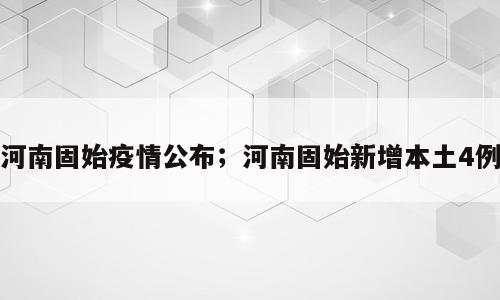 河南固始疫情公布；河南固始新增本土4例