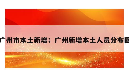 广州市本土新增；广州新增本土人员分布图