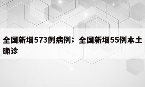 全国新增573例病例；全国新增55例本土确诊