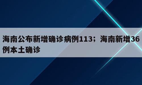 海南公布新增确诊病例113；海南新增36例本土确诊