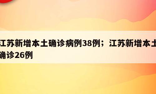 江苏新增本土确诊病例38例；江苏新增本土确诊26例