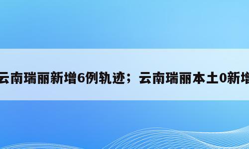 云南瑞丽新增6例轨迹；云南瑞丽本土0新增