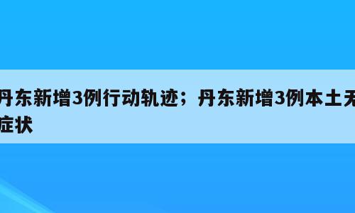 丹东新增3例行动轨迹；丹东新增3例本土无症状