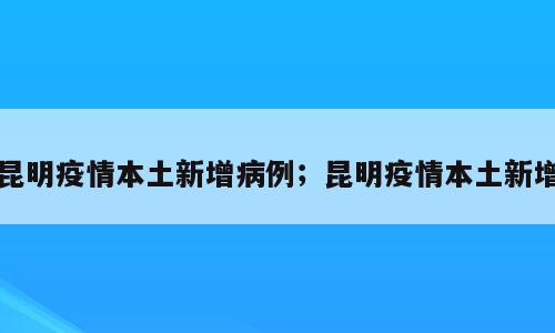 昆明疫情本土新增病例；昆明疫情本土新增