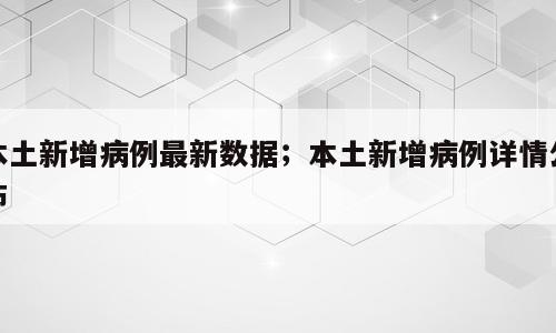 本土新增病例最新数据；本土新增病例详情公布