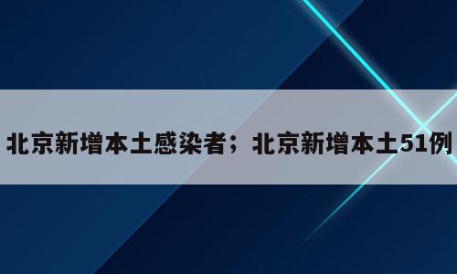 北京新增本土感染者；北京新增本土51例