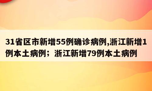 31省区市新增55例确诊病例,浙江新增1例本土病例；浙江新增79例本土病例