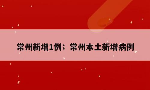 常州新增1例；常州本土新增病例