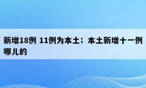 新增18例 11例为本土；本土新增十一例哪儿的