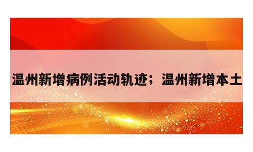 温州新增病例活动轨迹；温州新增本土