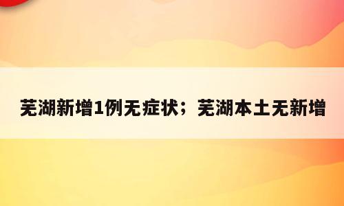 芜湖新增1例无症状；芜湖本土无新增
