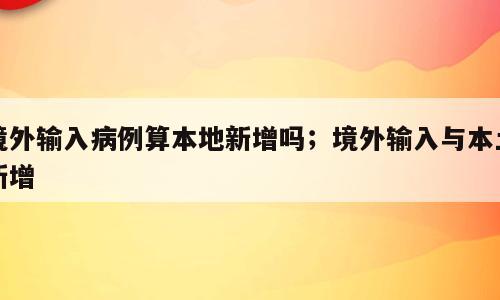 境外输入病例算本地新增吗；境外输入与本土新增