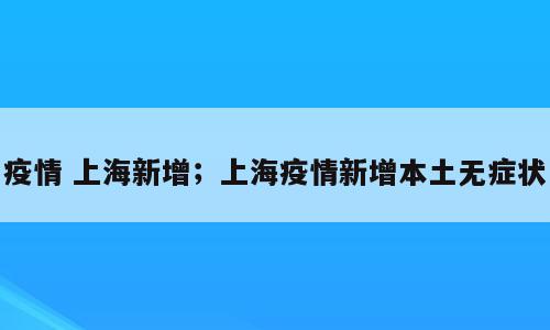 疫情 上海新增；上海疫情新增本土无症状
