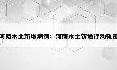 河南本土新增病例；河南本土新增行动轨迹