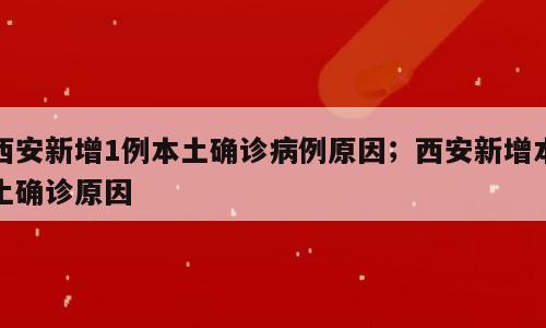 西安新增1例本土确诊病例原因；西安新增本土确诊原因