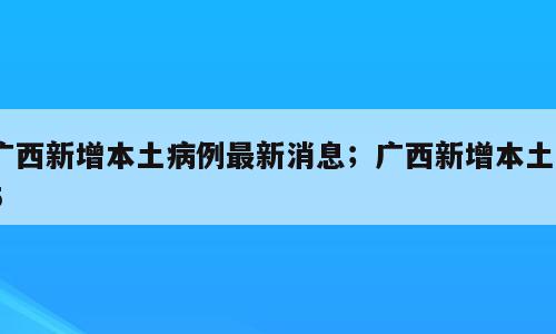 广西新增本土病例最新消息；广西新增本土55