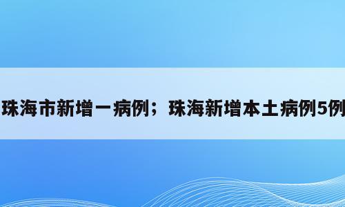 珠海市新增一病例；珠海新增本土病例5例