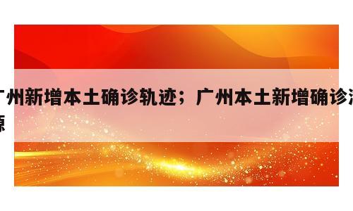广州新增本土确诊轨迹；广州本土新增确诊溯源